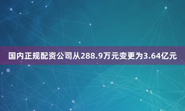 国内正规配资公司从288.9万元变更为3.64亿元