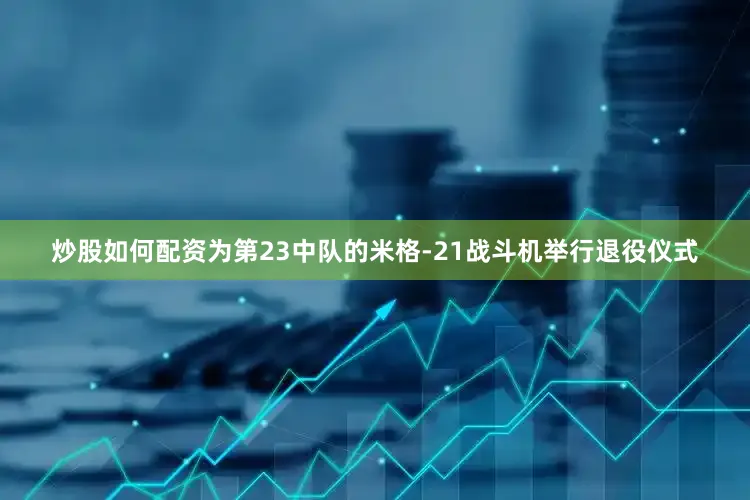 炒股如何配资为第23中队的米格-21战斗机举行退役仪式