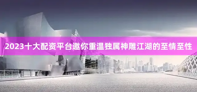 2023十大配资平台邀你重温独属神雕江湖的至情至性