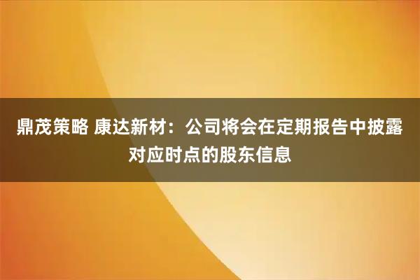 鼎茂策略 康达新材：公司将会在定期报告中披露对应时点的股东信息