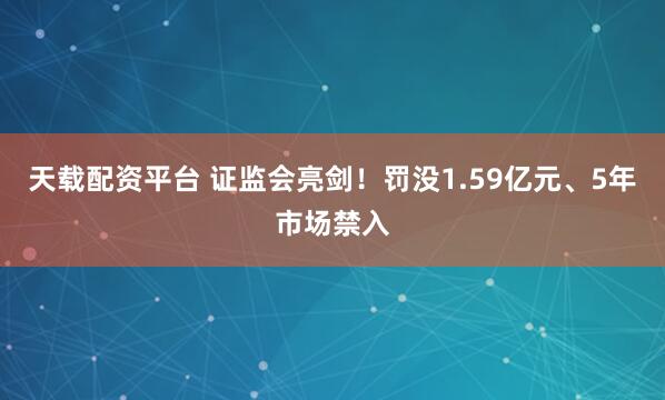 天载配资平台 证监会亮剑！罚没1.59亿元、5年市场禁入