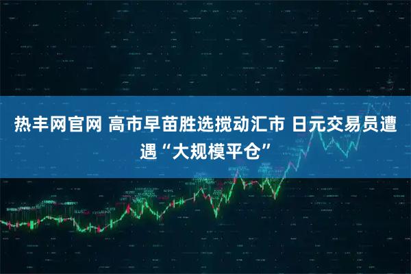 热丰网官网 高市早苗胜选搅动汇市 日元交易员遭遇“大规模平仓”