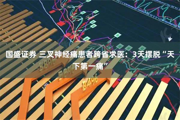 国盛证券 三叉神经痛患者跨省求医：3天摆脱“天下第一痛”