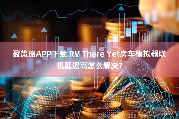盈策略APP下载 RV There Yet房车模拟器联机延迟高怎么解决？