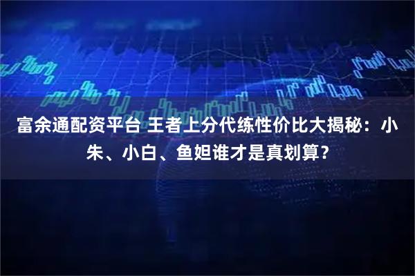 富余通配资平台 王者上分代练性价比大揭秘：小朱、小白、鱼妲谁才是真划算？