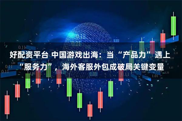 好配资平台 中国游戏出海：当 “产品力” 遇上 “服务力”，海外客服外包成破局关键变量
