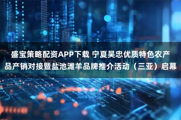 盛宝策略配资APP下载 宁夏吴忠优质特色农产品产销对接暨盐池滩羊品牌推介活动（三亚）启幕