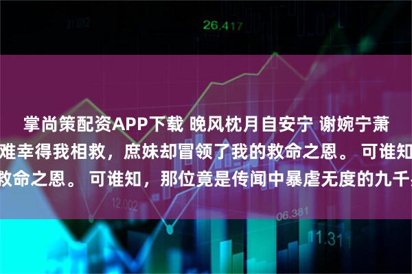 掌尚策配资APP下载 晚风枕月自安宁 谢婉宁萧铎谢婉君薛京中贵人落了难幸得我相救，庶妹却冒领了我的救命之恩。 可谁知，那位竟是传闻中暴虐无度的九千岁萧铎。