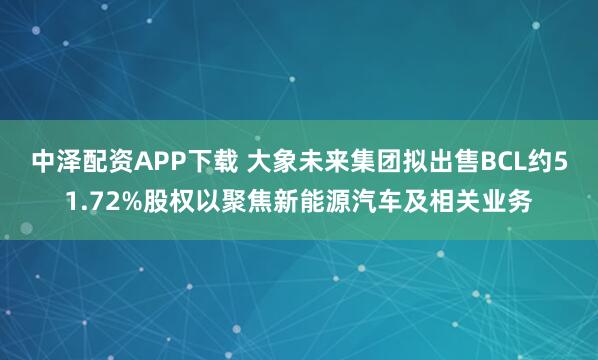中泽配资APP下载 大象未来集团拟出售BCL约51.72%股权以聚焦新能源汽车及相关业务