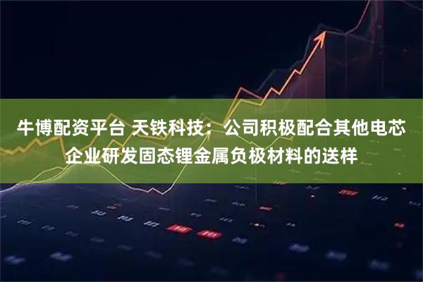 牛博配资平台 天铁科技：公司积极配合其他电芯企业研发固态锂金属负极材料的送样