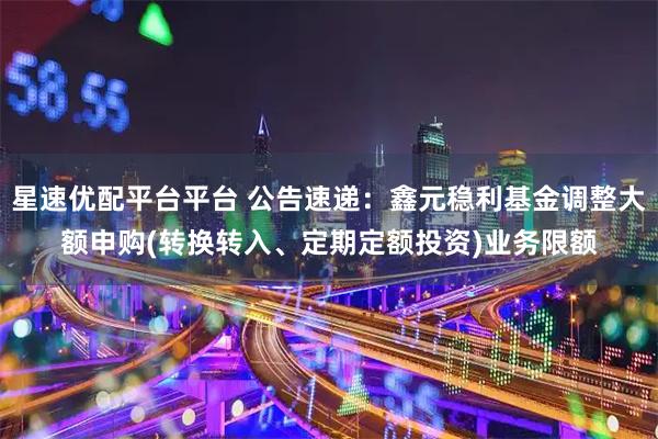星速优配平台平台 公告速递：鑫元稳利基金调整大额申购(转换转入、定期定额投资)业务限额