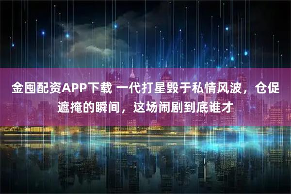 金囤配资APP下载 一代打星毁于私情风波,仓促遮掩的瞬间,这场闹剧到底谁才