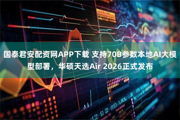 国泰君安配资网APP下载 支持70B参数本地AI大模型部署，华硕天选Air 2026正式发布
