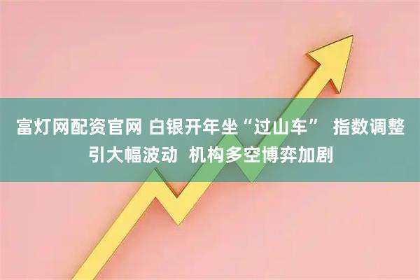 富灯网配资官网 白银开年坐“过山车”  指数调整引大幅波动  机构多空博弈加剧