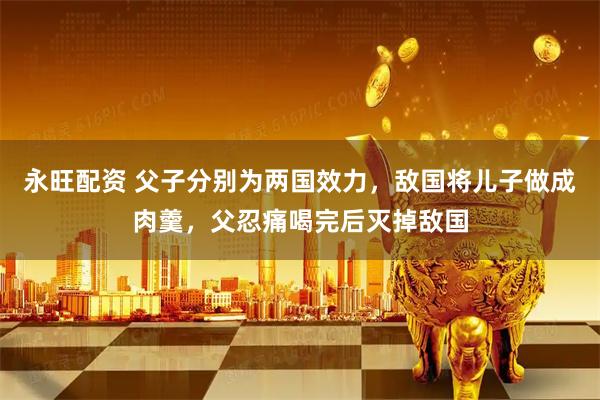 永旺配资 父子分别为两国效力，敌国将儿子做成肉羹，父忍痛喝完后灭掉敌国