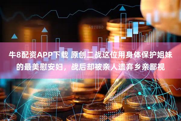牛8配资APP下载 原创二战这位用身体保护姐妹的最美慰安妇，战后却被亲人遗弃乡亲鄙视