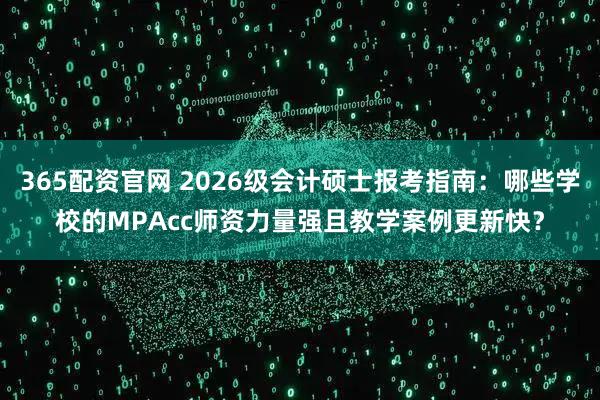 365配资官网 2026级会计硕士报考指南：哪些学校的MPAcc师资力量强且教学案例更新快？